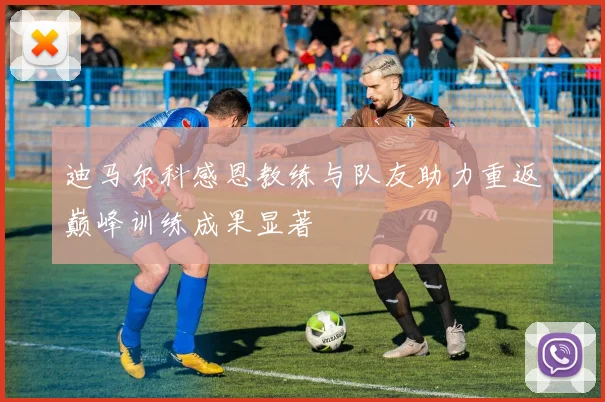 迪马尔科感恩教练与队友助力重返巅峰训练成果显著