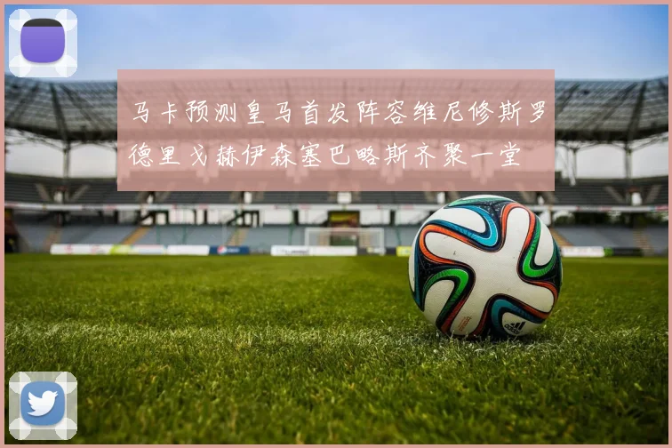 马卡预测皇马首发阵容维尼修斯罗德里戈赫伊森塞巴略斯齐聚一堂
