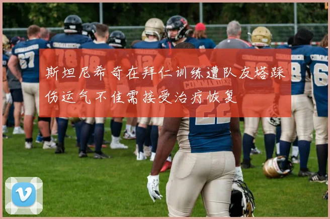 斯坦尼希奇在拜仁训练遭队友塔踩伤运气不佳需接受治疗恢复