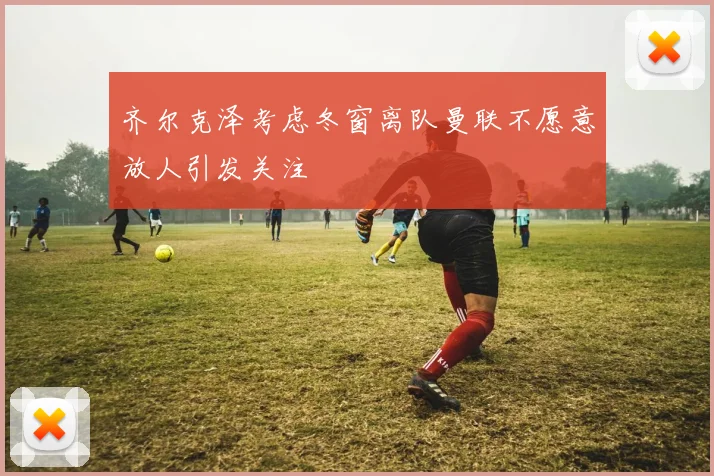 齐尔克泽考虑冬窗离队曼联不愿意放人引发关注