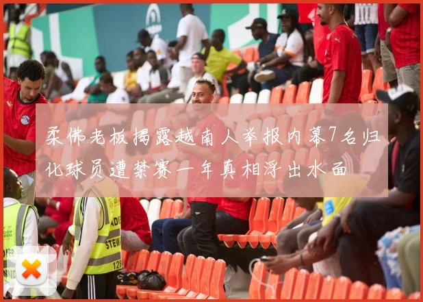 柔佛老板揭露越南人举报内幕7名归化球员遭禁赛一年真相浮出水面
