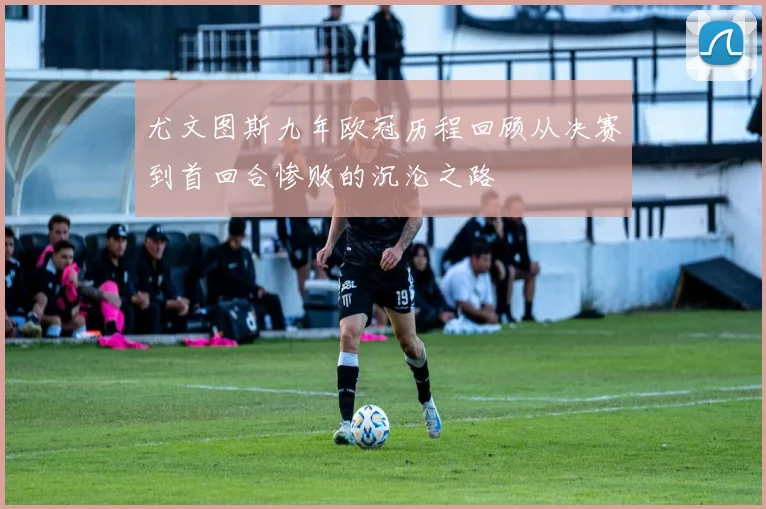尤文图斯九年欧冠历程回顾从决赛到首回合惨败的沉沦之路