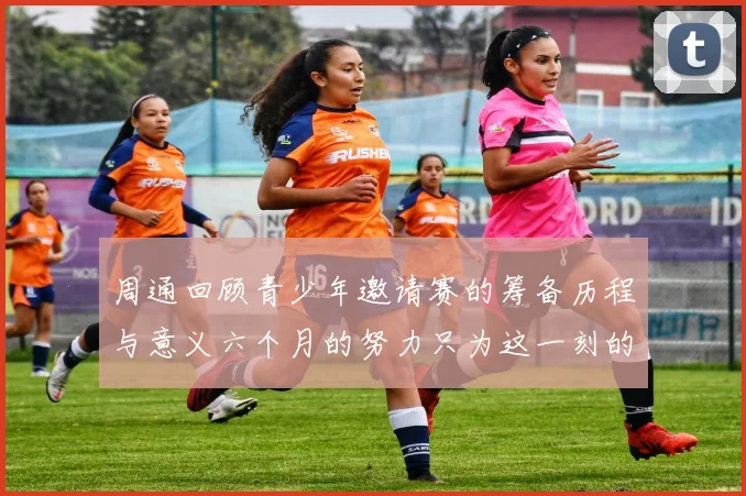 周通回顾青少年邀请赛的筹备历程与意义六个月的努力只为这一刻的精彩