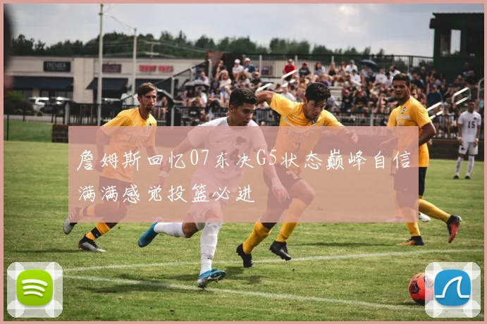 詹姆斯回忆07东决G5状态巅峰自信满满感觉投篮必进