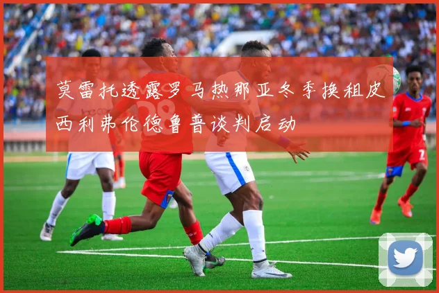 莫雷托透露罗马热那亚冬季换租皮西利弗伦德鲁普谈判启动