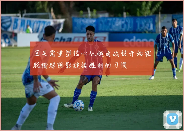 国足需重塑信心从越南战役开始摆脱输球阴影迎接胜利的习惯
