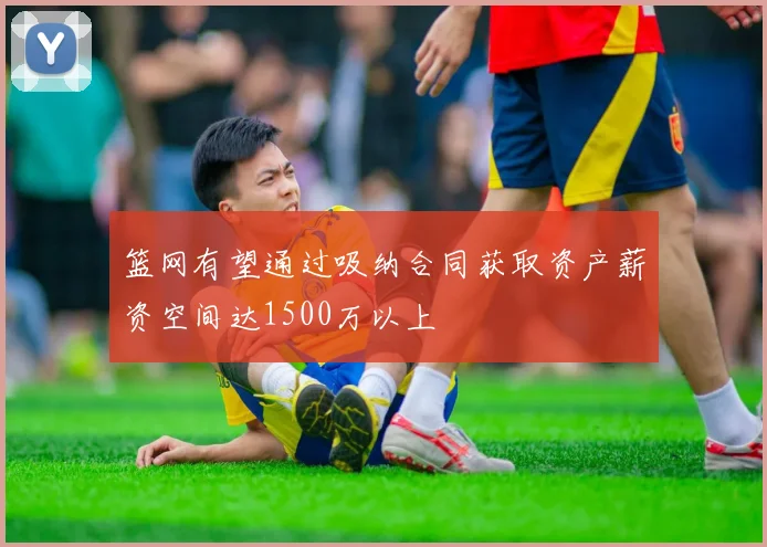 篮网有望通过吸纳合同获取资产薪资空间达1500万以上