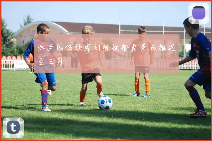 加兰因伤缺席训练快船首秀或推迟至三月