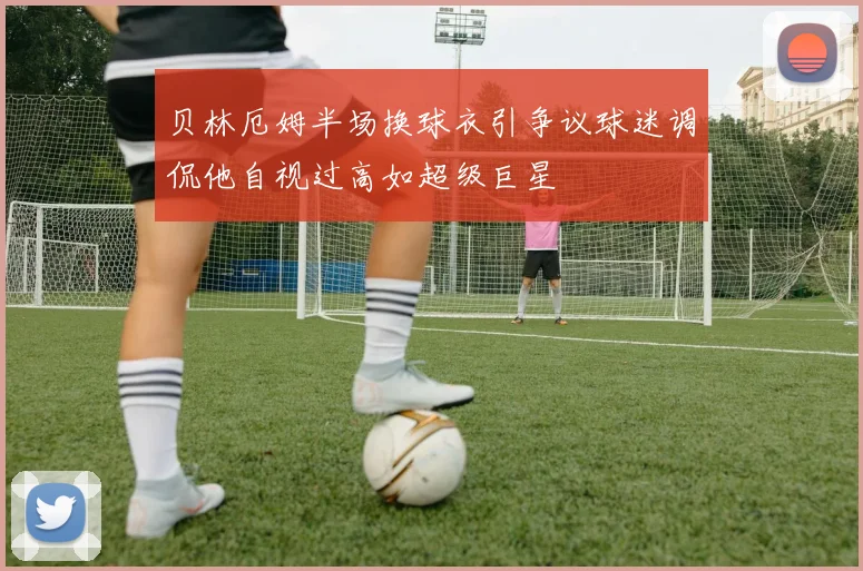 贝林厄姆半场换球衣引争议球迷调侃他自视过高如超级巨星