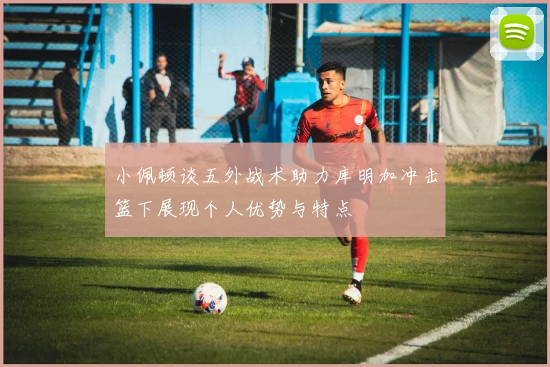 小佩顿谈五外战术助力库明加冲击篮下展现个人优势与特点