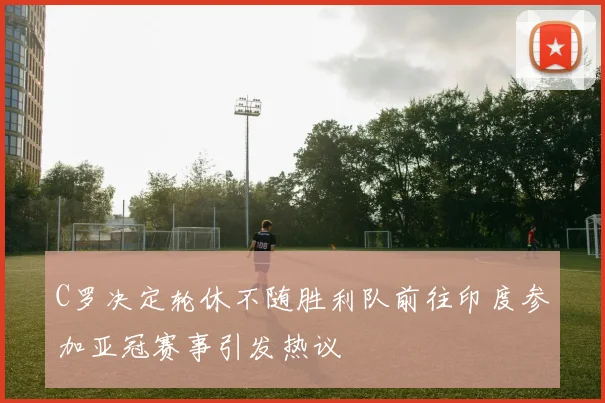 C罗决定轮休不随胜利队前往印度参加亚冠赛事引发热议