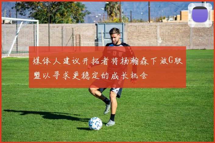 媒体人建议开拓者将杨瀚森下放G联盟以寻求更稳定的成长机会