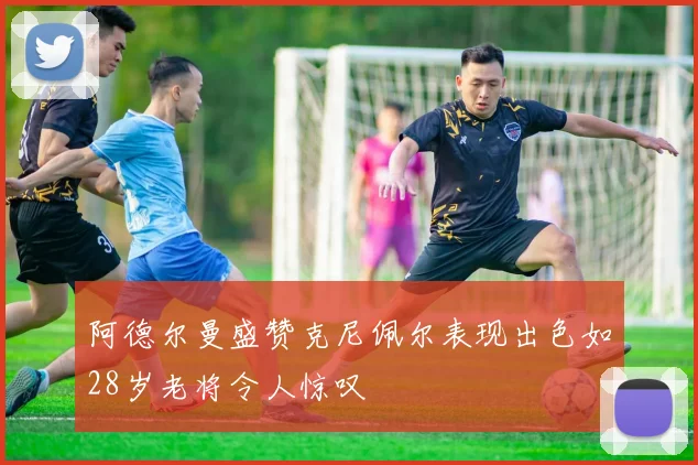 阿德尔曼盛赞克尼佩尔表现出色如28岁老将令人惊叹