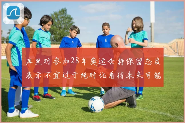 库里对参加28年奥运会持保留态度表示不宜过于绝对化看待未来可能性
