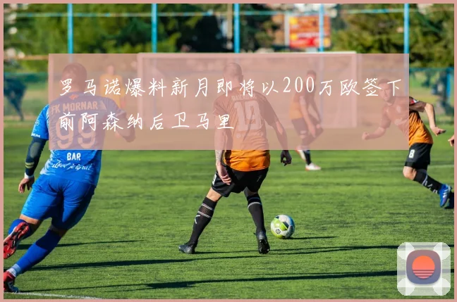 罗马诺爆料新月即将以200万欧签下前阿森纳后卫马里