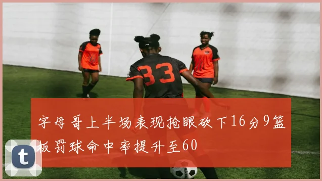 字母哥上半场表现抢眼砍下16分9篮板罚球命中率提升至60