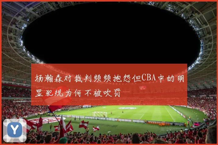 杨瀚森对裁判频频抱怨但CBA中的明显犯规为何不被吹罚