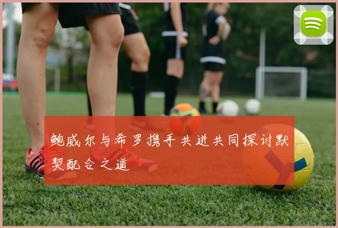 鲍威尔与希罗携手共进共同探讨默契配合之道