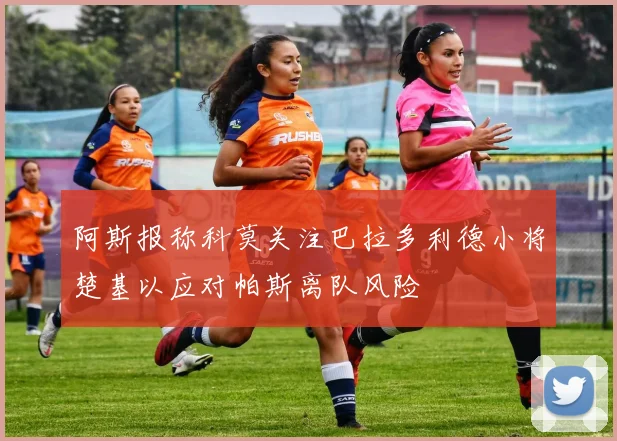 阿斯报称科莫关注巴拉多利德小将楚基以应对帕斯离队风险
