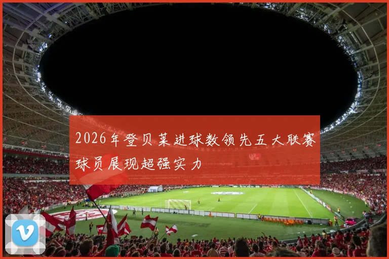 2026年登贝莱进球数领先五大联赛球员展现超强实力