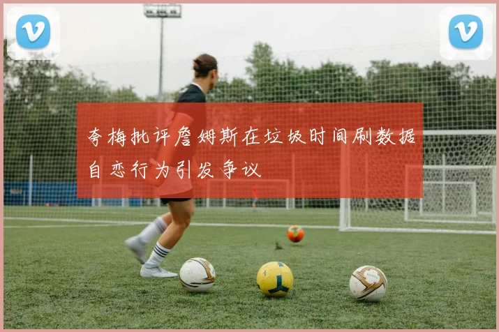 夸梅批评詹姆斯在垃圾时间刷数据自恋行为引发争议