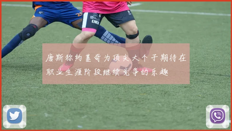 唐斯称约基奇为顶尖大个子期待在职业生涯阶段继续竞争的乐趣
