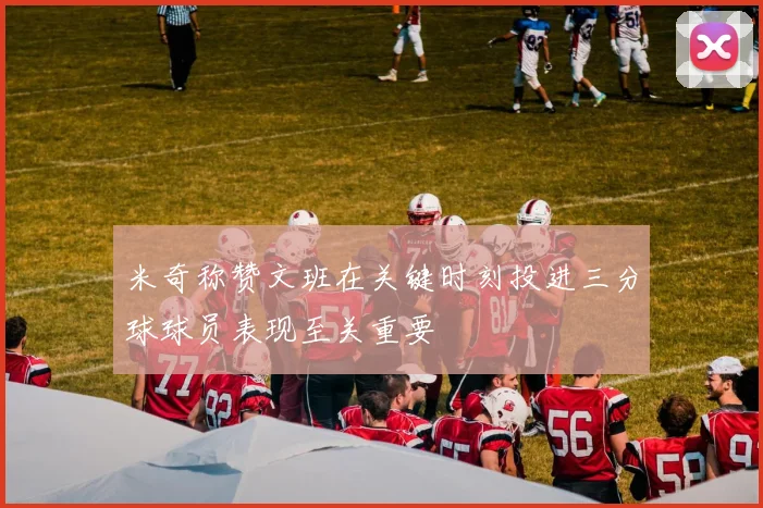 米奇称赞文班在关键时刻投进三分球球员表现至关重要