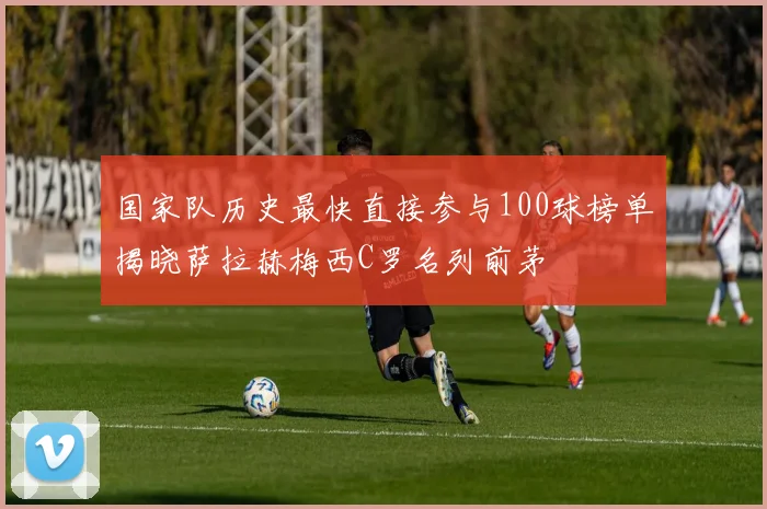 国家队历史最快直接参与100球榜单揭晓萨拉赫梅西C罗名列前茅