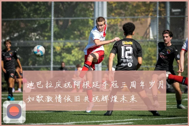 迪巴拉庆祝阿根廷夺冠三周年岁月如歌激情依旧共祝辉煌未来